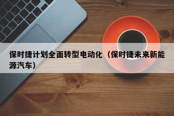 保时捷计划全面转型电动化（保时捷未来新能源汽车）
