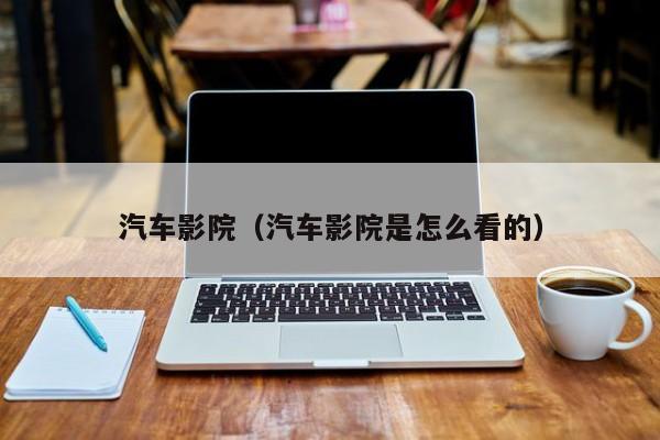 汽车影院（汽车影院是怎么看的）