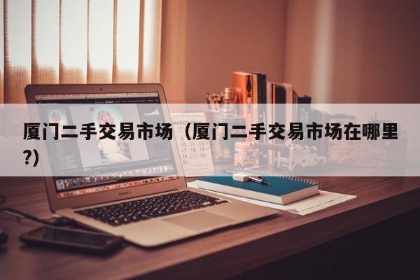 厦门二手交易市场（厦门二手交易市场在哪里?）