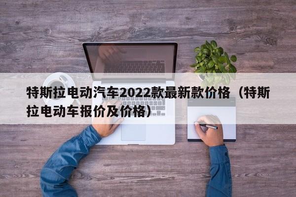 特斯拉电动汽车2022款最新款价格（特斯拉电动车报价及价格）