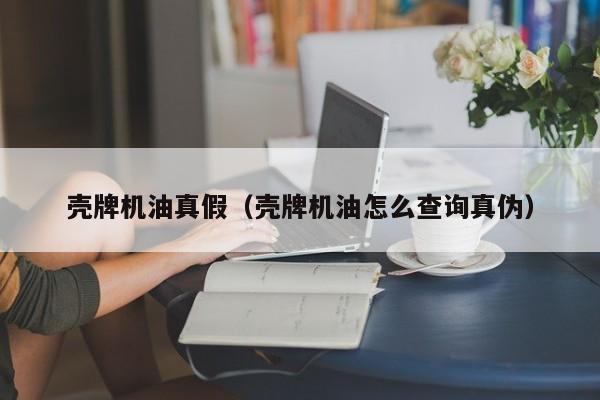 壳牌机油真假（壳牌机油怎么查询真伪）