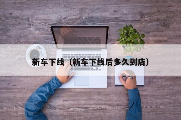 新车下线（新车下线后多久到店）