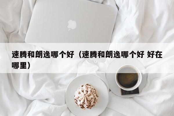 速腾和朗逸哪个好（速腾和朗逸哪个好 好在哪里）