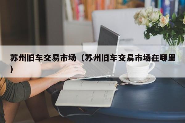 苏州旧车交易市场（苏州旧车交易市场在哪里）