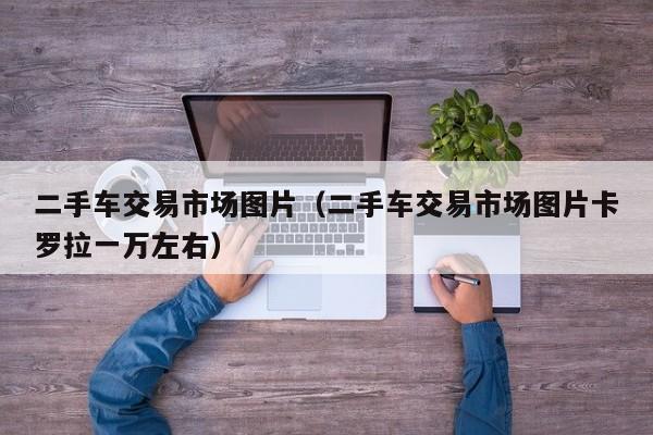 二手车交易市场图片（二手车交易市场图片卡罗拉一万左右）