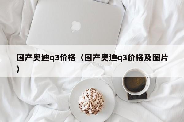 国产奥迪q3价格（国产奥迪q3价格及图片）