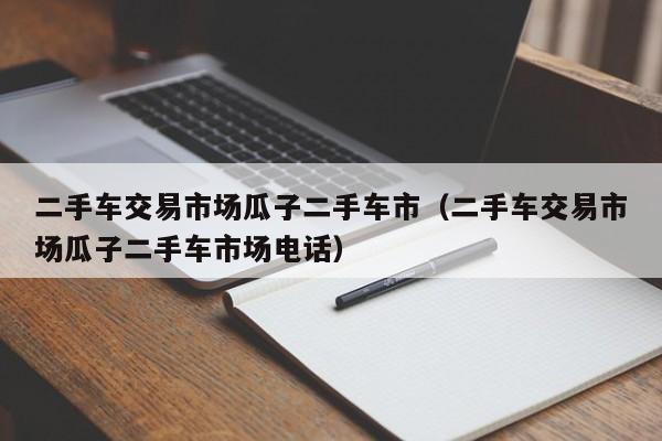 二手车交易市场瓜子二手车市（二手车交易市场瓜子二手车市场电话）