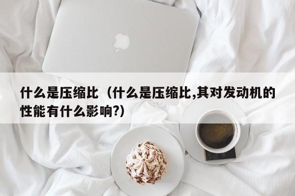 什么是压缩比（什么是压缩比,其对发动机的性能有什么影响?）
