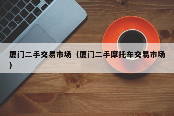厦门二手交易市场（厦门二手摩托车交易市场）