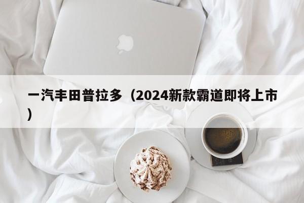 一汽丰田普拉多（2024新款霸道即将上市）