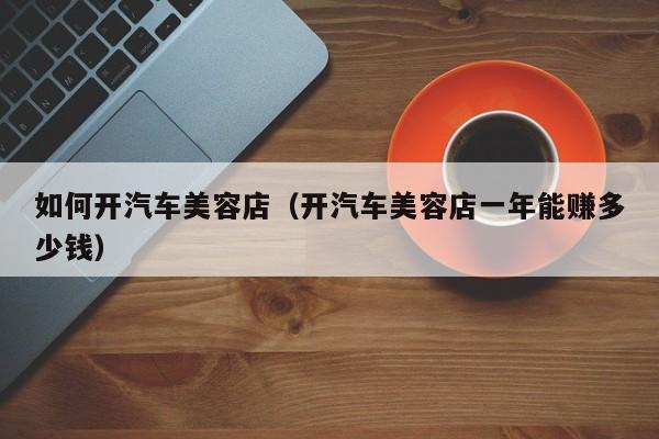 如何开汽车美容店（开汽车美容店一年能赚多少钱）