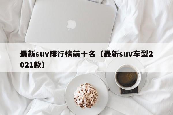 最新suv排行榜前十名（最新suv车型2021款）