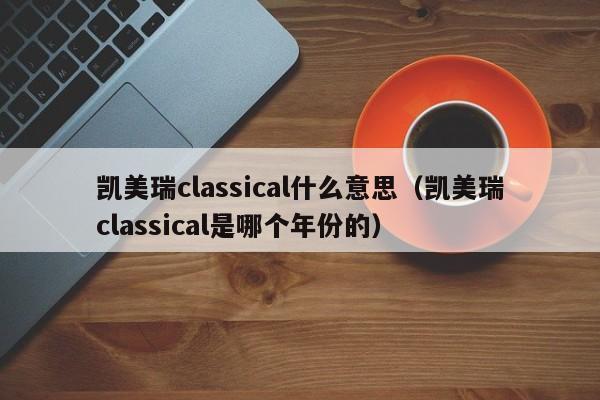 凯美瑞classical什么意思（凯美瑞classical是哪个年份的）