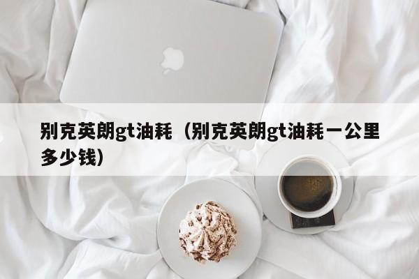 别克英朗gt油耗（别克英朗gt油耗一公里多少钱）