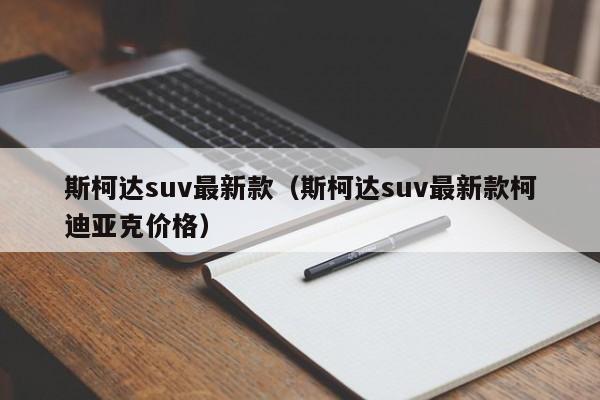 斯柯达suv最新款（斯柯达suv最新款柯迪亚克价格）