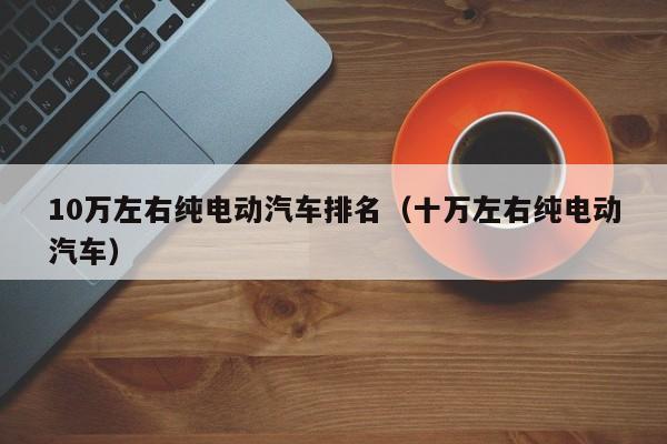 10万左右纯电动汽车排名（十万左右纯电动汽车）