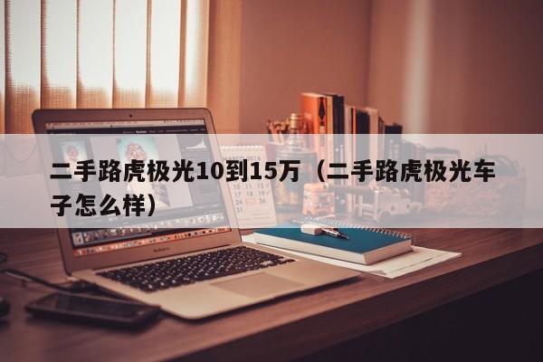 二手路虎极光10到15万（二手路虎极光车子怎么样）