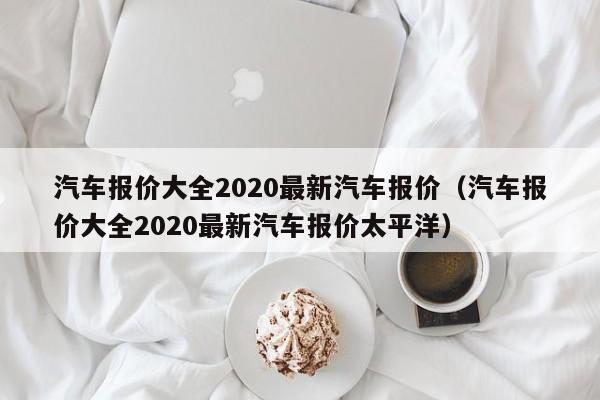 汽车报价大全2020最新汽车报价（汽车报价大全2020最新汽车报价太平洋）