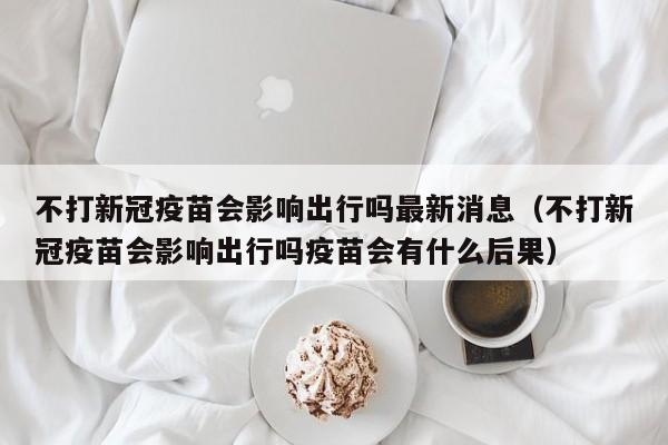 不打新冠疫苗会影响出行吗最新消息（不打新冠疫苗会影响出行吗疫苗会有什么后果）