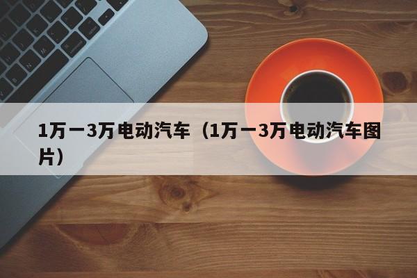 1万一3万电动汽车（1万一3万电动汽车图片）