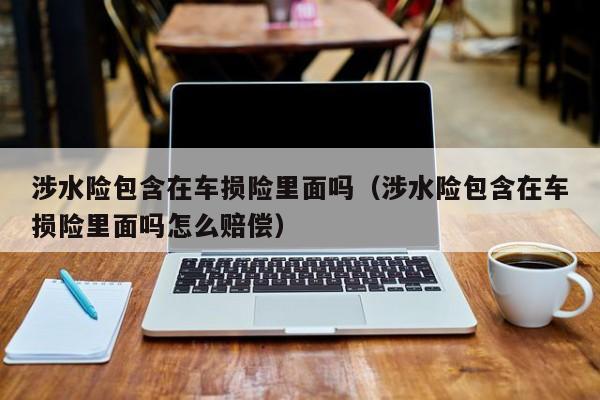 涉水险包含在车损险里面吗（涉水险包含在车损险里面吗怎么赔偿）