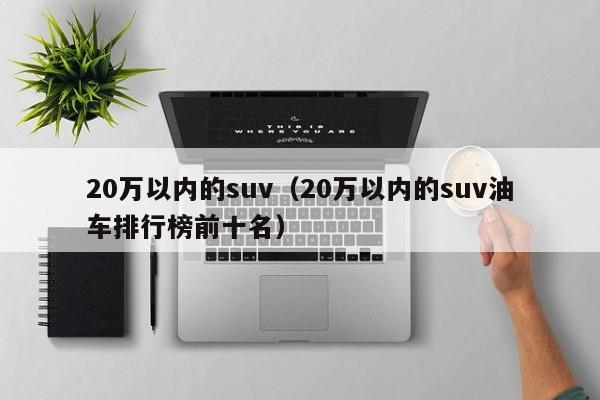 20万以内的suv（20万以内的suv油车排行榜前十名）
