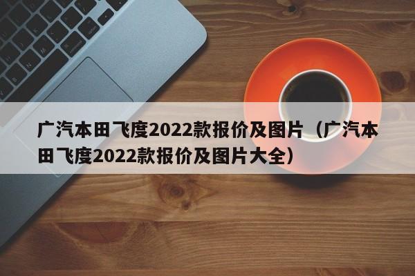广汽本田飞度2022款报价及图片（广汽本田飞度2022款报价及图片大全）