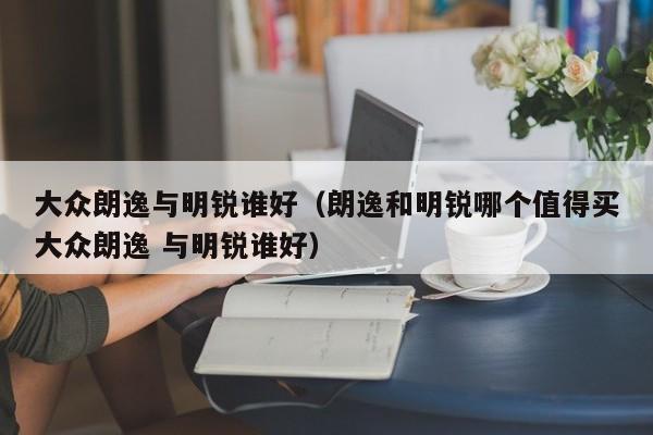大众朗逸与明锐谁好（朗逸和明锐哪个值得买大众朗逸 与明锐谁好）