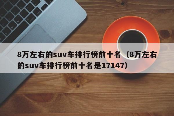8万左右的suv车排行榜前十名（8万左右的suv车排行榜前十名是17147）