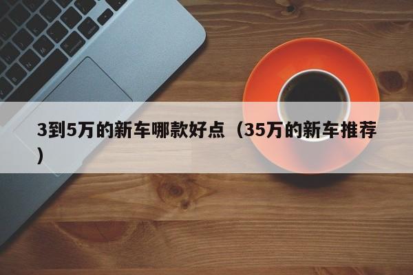 3到5万的新车哪款好点（35万的新车推荐）