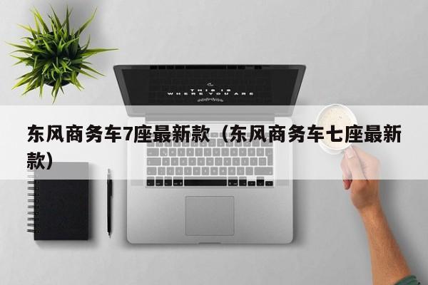 东风商务车7座最新款（东风商务车七座最新款）