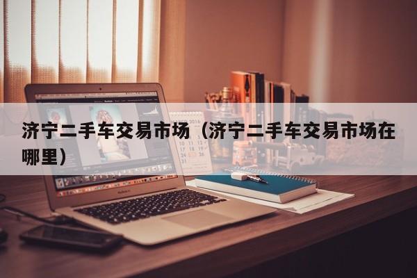 济宁二手车交易市场（济宁二手车交易市场在哪里）