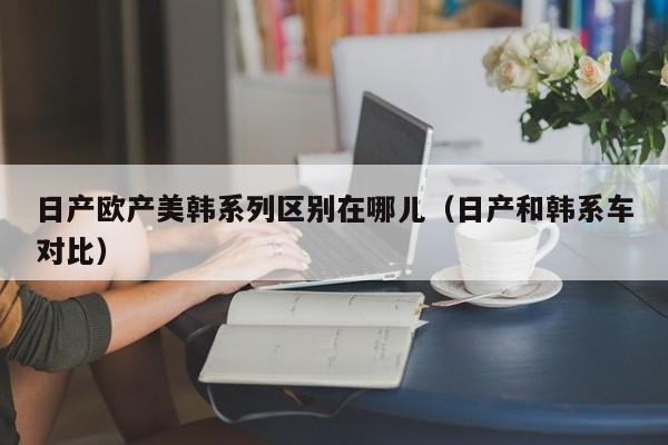 日产欧产美韩系列区别在哪儿（日产和韩系车对比）