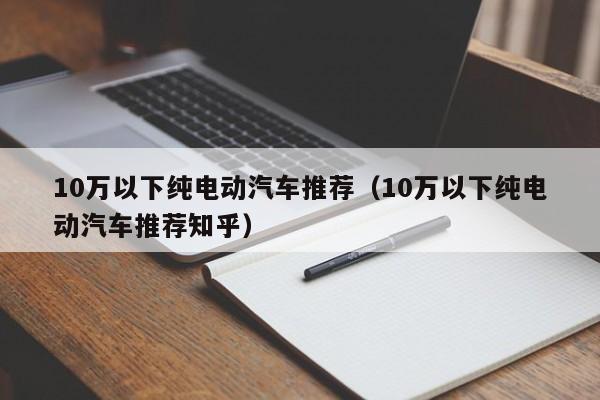 10万以下纯电动汽车推荐（10万以下纯电动汽车推荐知乎）