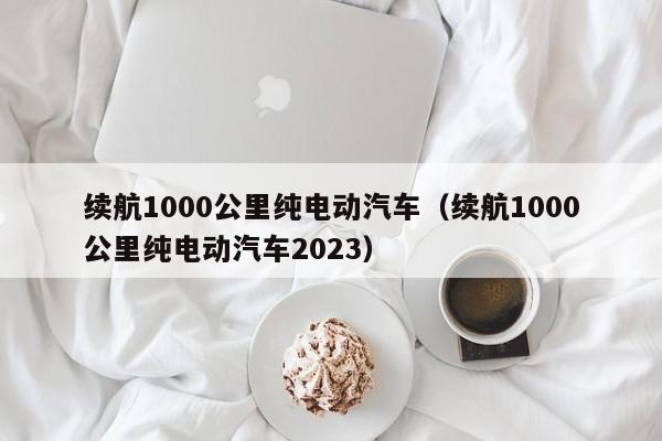 续航1000公里纯电动汽车（续航1000公里纯电动汽车2023）