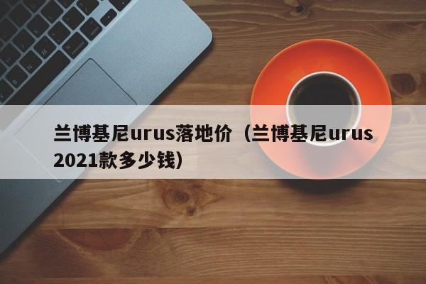 兰博基尼urus落地价（兰博基尼urus2021款多少钱）